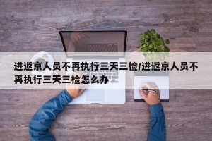 进返京人员不再执行三天三检/进返京人员不再执行三天三检怎么办