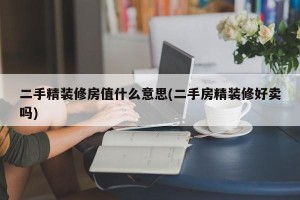 二手精装修房值什么意思(二手房精装修好卖吗)