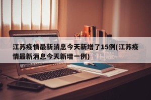 江苏疫情最新消息今天新增了15例(江苏疫情最新消息今天新增一例)