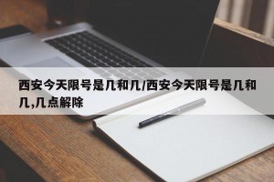 西安今天限号是几和几/西安今天限号是几和几,几点解除