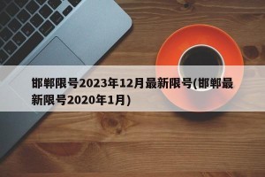 邯郸限号2023年12月最新限号(邯郸最新限号2020年1月)