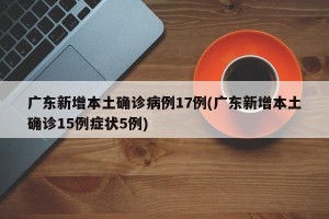广东新增本土确诊病例17例(广东新增本土确诊15例症状5例)