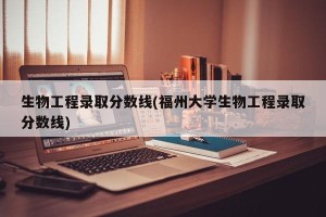 生物工程录取分数线(福州大学生物工程录取分数线)