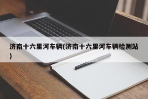 济南十六里河车辆(济南十六里河车辆检测站)