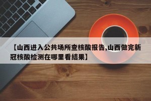 【山西进入公共场所查核酸报告,山西做完新冠核酸检测在哪里看结果】