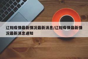 辽阳疫情最新情况最新消息/辽阳疫情最新情况最新消息通知