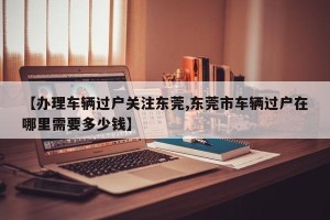 【办理车辆过户关注东莞,东莞市车辆过户在哪里需要多少钱】