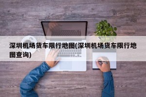 深圳机场货车限行地图(深圳机场货车限行地图查询)