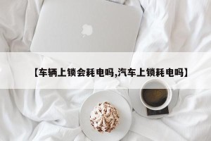 【车辆上锁会耗电吗,汽车上锁耗电吗】