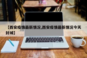 【西安疫情最新情况,西安疫情最新情况今天封城】