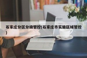 石家庄分区分级管控(石家庄市实施区域管控)