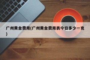 广州黄金费用(广州黄金费用表今日多少一克)