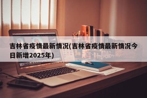 吉林省疫情最新情况(吉林省疫情最新情况今日新增2025年)