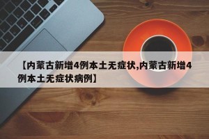 【内蒙古新增4例本土无症状,内蒙古新增4例本土无症状病例】