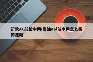 新款A6前脸中网(奥迪a6l前中网怎么拆卸视频)