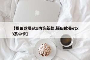 【福田欧曼etx内饰新款,福田欧曼etx3系中卡】