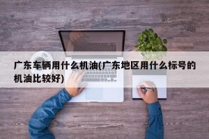 广东车辆用什么机油(广东地区用什么标号的机油比较好)