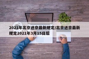 2021年出京进京最新规定/出京进京最新规定2021年3月15日后