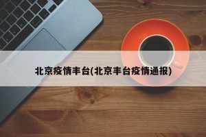 北京疫情丰台(北京丰台疫情通报)