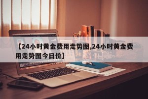【24小时黄金费用走势图,24小时黄金费用走势图今日价】