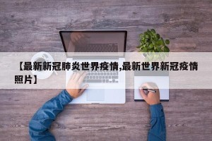 【最新新冠肺炎世界疫情,最新世界新冠疫情照片】