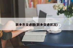 新乡市交通图(新乡交通状况)