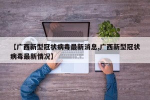 【广西新型冠状病毒最新消息,广西新型冠状病毒最新情况】