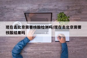 现在去北京需要核酸检测吗/现在去北京需要核酸结果吗