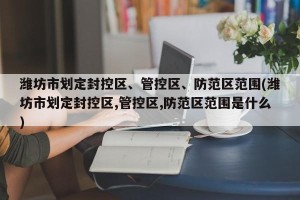 潍坊市划定封控区、管控区、防范区范围(潍坊市划定封控区,管控区,防范区范围是什么)