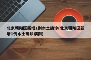 北京朝阳区新增1例本土确诊(北京朝阳区新增1例本土确诊病例)