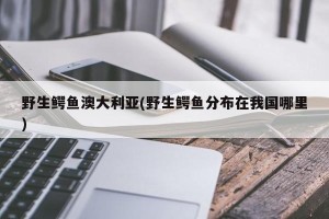 野生鳄鱼澳大利亚(野生鳄鱼分布在我国哪里)