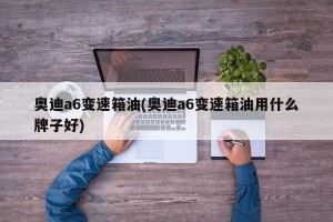 奥迪a6变速箱油(奥迪a6变速箱油用什么牌子好)