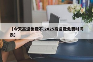 【今天高速免费不,2025高速费免费时间表】