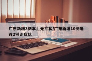 广东新增3例本土无症状/广东新增10例确诊2例无症状