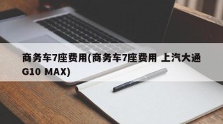 商务车7座费用(商务车7座费用 上汽大通G10 MAX)
