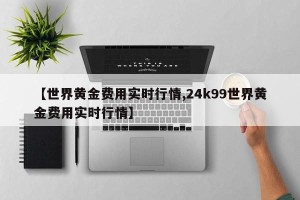 【世界黄金费用实时行情,24k99世界黄金费用实时行情】