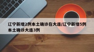 辽宁新增2例本土确诊在大连/辽宁新增5例本土确诊大连3例