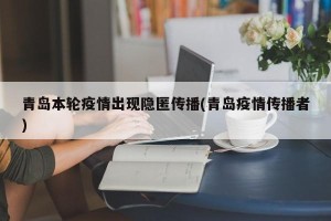 青岛本轮疫情出现隐匿传播(青岛疫情传播者)