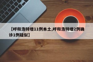 【呼和浩特增11例本土,呼和浩特增2例确诊1例疑似】