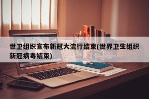 世卫组织宣布新冠大流行结束(世界卫生组织新冠病毒结束)