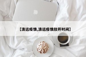 【清远疫情,清远疫情放开时间】