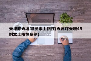 天津昨天增45例本土阳性(天津昨天增45例本土阳性病例)