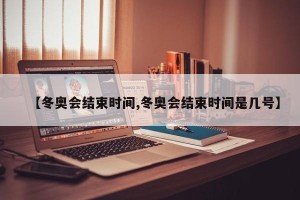 【冬奥会结束时间,冬奥会结束时间是几号】