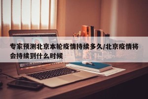 专家预测北京本轮疫情持续多久/北京疫情将会持续到什么时候