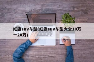 红旗suv车型(红旗suv车型大全10万一20万)