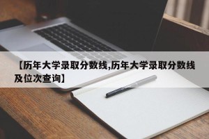 【历年大学录取分数线,历年大学录取分数线及位次查询】