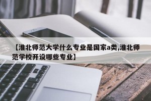 【淮北师范大学什么专业是国家a类,淮北师范学校开设哪些专业】