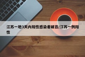 江苏一地3天内阳性感染者破百/江苏一例阳性