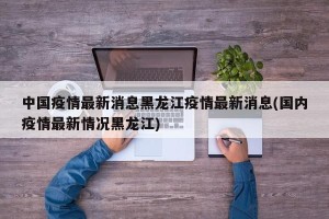 中国疫情最新消息黑龙江疫情最新消息(国内疫情最新情况黑龙江)
