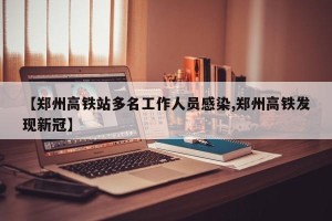【郑州高铁站多名工作人员感染,郑州高铁发现新冠】